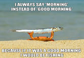 I ALWAYS SAY 'MORNING' INSTEAD OF 'GOOD MORNING BECAUSE IF IT WAS A GOOD MORNING I WOULD BE FISHING