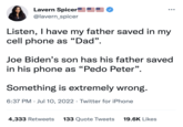 Lavern Spicer @lavern_spicer Listen, I have my father saved in my cell phone as "Dad". ●●● Joe Biden's son has his father saved in his phone as "P--- Peter". Something is extremely wrong. 6:37 PM Jul 10, 2022. Twitter for iPhone 4,333 Retweets 133 Quote Tweets 19.6K Likes