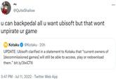 shy @QuiteShallow u can backpedal all u want ubisoft but that wont unpirate ur game K Kotaku @Kotaku 20h UPDATE: Ubisoft clarified in a statement to Kotaku that "current owners of [decommissioned games] will still be able to access, play or redownload them." bit.ly/3lxiCT6 3:47 PM Jul 11, 2022 · Twitter Web App . :