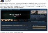 Nors3.eth @Nors3 Ubisoft is making a precedent on Steam as Assassin's Creed Liberation HD will not be accessible following September 1st, 2022. Even if you already bought it, a bar new low for consumers. All Games > Action Games > Assassin's Creed Franchise > Assassin's Creed® Liberation HD Assassin's Creed® Liberation HD Add to your wishlist ASSASSIN'S CREED LIBERATION HD Follow Ignore Check out the entire Assassin's Creed franchise on Steam Notice: At the request of the publisher, Assassin's Creed® Liberation HD is no longer available for sale on Steam. Notice: Please note this title will not be accessible following September 1st, 2022 2:41 PM Jul 10, 2022 Twitter Web App CRE Community Hub ASSASSINS CREED LIBERATION HD Introducing Assassin's Creed® Liberation HD, the striking chapter of the pre-American Revolution Assassin's Creed saga which arrives for the first time on HD consoles and PC. With improved gameplay, a deeper story, and HD graphics, Liberation is an doo Da immersive and full Assassin's Creed experience.Th... RECENT REVIEWS: Mostly Negative (38) ALL REVIEWS: Mixed (2,208) 15 Jan, 2014 RELEASE DATE: DEVELOPER: PUBLISHER: Ubisoft Sofia Ubisoft Poison Dart Pouch Upgrade Popular user-defined tags for this product Action Female Protagonist Open World Stealth 1 Single-player View Your Queue Gun Powder Po Requires 3rd-Party Account: Uplay (Supports Linking to Steam Account) Requires agreement to a 3rd-party EULA Assassin's Creed Liberation EULA