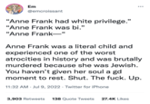 CE Em @emcroissant "Anne Frank had white privilege." "Anne Frank was bi." “Anne Frank— 66 ●●● Anne Frank was a literal child and experienced one of the worst atrocities in history and was brutally murdered because she was Jewish. You haven't given her soul a gd moment to rest. Shut. The f---. Up. 11:32 AM Jul 9, 2022 Twitter for iPhone 3,903 Retweets 138 Quote Tweets 27.4K Likes