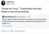 j russell finch @great_erasure "Kramer isn't funny." "Charlie Brown had hoes." People on here will say anything. Emily Nussbaum Weird to rewatch Seinfeld bc JS is a bad actor, Kramer isn't all that funny & yet George and Elaine are the most hilarious, watchable actors/characters ever to appear on TV Show this thread @emilynussbaum - Jul 10 . 8:34 PM Jul 11, 2022 Twitter for iPhone • :