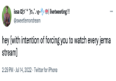 issa (⁹)2+°.³ @sweetlemondream ✔ | livetweeting !! ... hey [with intention of forcing you to watch every jerma stream] 2:29 PM Jul 14, 2022. Twitter for iPhone
