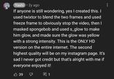 Yashi. 2y ago If anyone is still wondering, yes I created this. I used twixtor to blend the two frames and used freeze frame to obviously stop the video, then I masked spongebob and used s_glow to make him glow, and made sure the glow was yellow with a strong intensity. This is the ONLY HD version on the entire internet. The second highest quality will be on my instagram page. It's sad I never got credit but that's alright with me if everyone enjoyed it! 39 E 1