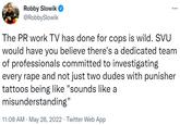 Robby Slowik @RobbySlowik The PR work TV has done for cops is wild. SVU would have you believe there's a dedicated team of professionals committed to investigating every r--- and not just two dudes with punisher tattoos being like "sounds like a misunderstanding" 11:08 AM - May 28, 2022. Twitter Web App