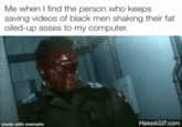 Me when I find the person who keeps saving videos of black men shaking their fat oiled-up asses to my computer. made with mematic MakeAGIF.com