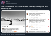 Ethan *** @EthanMarkMusic The comments on Kylie Jenner's tacky Instagram are sending me. Liked by a_mastorakos and others kyliejenner you wanna take mine or yours? View all 19,750 comments oliviapierson Oooooooo goals 6:15 PM - Jul 16, 2022 · Twitter for iPhone View 50 more replies jayasmita.datta_ Maybe take neither's and reduce your carbon footprint 20h 8,662 likes Reply Send View 40 more replies ashbramwell Why do I have to limit my meat consumption and use paper straws while the 1% gets to pump tons of carbon into the atmosphere for a day trip to Palm Springs? 20h 6,729 likes Reply Send View 40 more replies nymphime your waste of gas emissions or mine? 20h 8,989 likes Reply Send View 24 more replies liyabonacaza But it's us who must use paper straws :