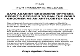 "Our official statement on Reddit's banning of the word groomer as an anti-LGBTQ+ slur." 7/16/22 FOR IMMEDIATE RELEASE GAYS AGAINST GROOMERS OPPOSES REDDIT'S DECISION TO BAN THE WORD GROOMER AS AN ANTI-LGBTQ+ SLUR Gays Against Groomers stands firmly against Reddit's decision to censor the word "groomer" from their platform as an anti-LGBT slur. Equating the word "groomer" as an inherently anti-LGBTQ+ slur asserts that "LGBTQ+" automatically implies "groomer," which is an insult to the millions of us within the community who strongly oppose the sexualization and ideological indoctrination of children. By banning this word from their platform in such terms, Reddit is not only inadvertently expressing their support for the grooming and abuse of children, but also paints our community as a whole as those who support and engage in it. We find that reprehensible and offensive. Gays Against Groomers