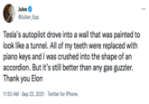Jules @Julian_Epp Tesla's autopilot drove into a wall that was painted to look like a tunnel. All of my teeth were replaced with piano keys and I was crushed into the shape of an accordion. But it's still better than any gas guzzler. Thank you Elon 11:53 AM . Sep 23, 2021 Twitter for iPhone .