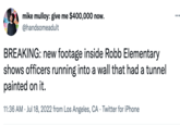 mike mulloy: give me $400,000 now. @handsomeadult BREAKING: new footage inside Robb Elementary shows officers running into a wall that had a tunnel painted on it. 11:36 AM Jul 18, 2022 from Los Angeles, CA Twitter for iPhone . . ...