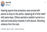DANI Alex H-M @Pieford ... Hearing reports that protestors were armed with pianos to drop on the police, replacing all of their teeth with piano keys. Others painted a realistic tunnel on a wall and lured police towards it with donuts. Shocking violence from the mob. 11:49 AM Mar 27, 2021 Twitter for iPhone