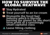 HOW TO SURVIVE THE GLOBAL HEATWAVE Stay Hydrated Treat yourself to an ice cream Dismantle the fossil fuel industry which is literally burning the planet for the short term profit of a vanishingly small capitalist class Loose fitting clothing @RussellWarfield Posted in r/GreenAndPleasant reddit