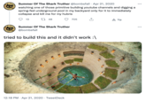 NOT FO 09 NOT Summer Of The Shark Truther @bombsfall Apr 21, 2020 watching one of those primitive building youtube channels and digging a spring-fed underground pool in my backyard only for it to immediately collapse and kill me for my hubris 13 48 Summer Of The Shark Truther @bombsfall 705 tried to build this and it didn't work :\ 12:18 PM Apr 21, 2020 TweetDeck Tip