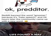 ok, predditor. 786 Comments Share Save Reddit banned the word "groomer" because it's "hate speech," and 24 hours later the community came up with a new word. LIFE FOUND A WAY