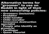 Alternative "groomer" terms for to use on Reddit in light of their new censorship policies: - Groomerx (inclusive) Predditor - Child handler - Child recruiter · Innocence destruction specialist - People who identify as groom/er Facilitator Queer Theorist