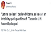 Trevor S @trevso_electric "Let me be clear!" declared Obama, as he cast an invisibility spell upon himself. The entire U.N. Assembly clapped. 7:37 PM Oct 2, 2014 Twitter Web Client ...