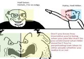Hail Satan. Heheh, I'm so edgy Haha, Heil Hitler. Don't you know how insensitive you're being when you joke like that? Do you understand what Hitler stood for? You're perpetuating toxic ideas to other people whether you realize it or not
