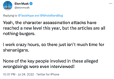 Elon Musk @elonmusk Replying to @TeslaHype and @Whole MarsBlog Yeah, the character assassination attacks have reached a new level this year, but the articles are all nothing-burgers. I work crazy hours, so there just isn't much time for shenanigans. None of the key people involved in these alleged wrongdoings were even interviewed! 10:07 PM Jul 24, 2022 · Twitter for iPhone .