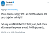 Elon Musk @elonmusk Replying to @Whole MarsBlog This is total bs. Sergey and I are friends and were at a party together last night! I've only seen Nicole twice in three years, both times with many other people around. Nothing romantic. 9:59 PM Jul 24, 2022 Twitter for iPhone ...