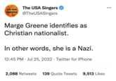 THE USA SINGERS The USA Singers @TheUSASingers Marge Greene identifies as Christian nationalist. In other words, she is a Nazi. 12:45 PM. Jul 25, 2022. Twitter for iPhone 2,088 Retweets 139 Quote Tweets 9,513 Likes