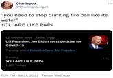 Charliepoo @Charleigh Morga5 "you need to stop drinking fire ball like its water" YOU ARE LIKE PAPA US national news Earlier today US President Joe Biden tests positive for COVID-19 Trending with #BidenHasCovid, Mr. President Trending YOU ARE LIKE PAPA 1,363 Tweets 7:24 PM Jul 21, 2022. Twitter Web App