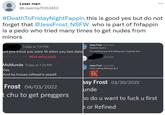 Loser man @Loserma75153452 #DeathToFriday NightFappin this is good yes but do not forget that @JessFrost_NSFW who is part of fnfappin is a p--- who tried many times to get nudes from minors Today at 7:21 PM Jessy Frost 03/22/2022 Mmmm f--- it aid jess know you were 16 when you two date I'm meeting you and taking your virginity first NEW MESSAGES 33/22/2022 MsMunde Today at 7:23 PM Yes And he knows refined is aswell Frost 04/03/2022 chu to get preggers Jessy Frost 03/22/2022 I ain't letting Refined do it ... ssy Frost 03/30/2022 unde ho do u want to f--- u first e or Refined
