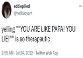 eddiepilled @hellbuoyant yelling ""YOU ARE LIKE PAPA! YOU LIE!"" is so therapeutic 2:55 AM Jul 24, 2022 · Twitter Web App