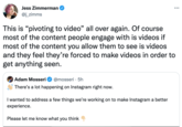 Jess Zimmerman @j_zimms Adam Mosseri @mosseri 5h There's a lot happening on Instagram right now. This is "pivoting to video" all over again. Of course most of the content people engage with is videos if most of the content you allow them to see is videos and they feel they're forced to make videos in order to get anything seen. • : I wanted to address a few things we're working on to make Instagram a better experience. Please let me know what you think ...