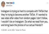 TONI TONE @tOnitOne ... Instagram is trying so hard to compete with TikTok that they're trying to become another TikTok. If I wanted to see video after video from random pages I don't follow, I wouldn't be on Instagram. Do what we need from you, and bring back the photos of our actual friends!!! 10:38 AM Jul 24, 2022 Twitter for iPhone