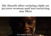 My thumb after swiping right on 30,000 woman and not receiving any likes I'm tired, boss.