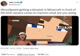 Jake Lucky @JakeSucky IShowSpeed getting a b------ in Minecraft in front of 90,000 viewers come on mannnn what are you doing 95306 <Jenny What are <Jenny> eh... + 8:01 PM Jul 21, 2022 Twitter Web App ISHOWSPEEDISHOWSPEED ISHOWSPEED 9,884,92 7,637 Retweets 3,651 Quote Tweets 107.9K Likes ...