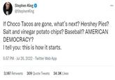 Stephen King @StephenKing If Choco Tacos are gone, what's next? Hershey Pies? Salt and vinegar potato chips? Baseball? AMERICAN DEMOCRACY? I tell you: this is how it starts. 5:57 PM - Jul 26, 2022 Twitter Web App 3,187 Retweets 309 Quote Tweets 34.3K Likes ***