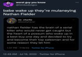 worst guy you know @himbodotgov babe wake up they're mulaneying Nathan Fielder mr. charlie @boobyhaver nathan fielder has the brain of a serial killer who would never get caught but the heart of a possum who woke up in a best buy one day and decided to try and become their top salesman and for some reason they let him 1:07 PM - 7/18/22 Twitter for iPhone 12:49 AM Jul 19, 2022 · Twitter for iPhone .