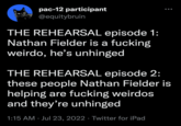 pac-12 participant @equitybruin THE REHEARSAL episode 1: Nathan Fielder is a f------ weirdo, he's unhinged THE REHEARSAL episode 2: these people Nathan Fielder is helping are f------ weirdos and they're unhinged 1:15 AM Jul 23, 2022 Twitter for iPad ●●● ●