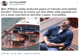 Jeff Zhang Ð @strangeharbors 9:55 PM Jul 24, 2022 Twitter for iPhone Ben Affleck really endured years of memes and spilled Dunkin' Donuts to come out the other side passed out on a boat married to Jennifer Lopez. Incredible. . : WA ...