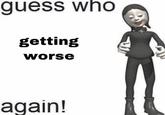 guess who getting worse again!