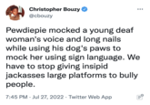 Christopher Bouzy @cbouzy Pewdiepie mocked a young deaf woman's voice and long nails while using his dog's paws to mock her using sign language. We have to stop giving insipid jackasses large platforms to bully people. 7:45 PM. Jul 27, 2022. Twitter Web App :||: