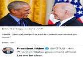 Biden: "Can I copy your homework?" Obama: "Yeah just change it up a bit so it doesn't look obvious you copied." Biden: "Ok." President Biden @POTUS 4m United States government official Let me be clear.