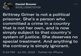 It's only TREASON if you lose! Daniel Brewer @DB_USMC2009 Brittney Griner is not a political prisoner. She's a person who committed a crime in a country that is not her own, and is now simply subject to that country's system of justice. She deserves no special treatment. And anything to the contrary is simply ignorant. 5:54 PM. Jul 20, 2022 · Twitter for iPhone