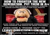 HOW TO FRIGHTEN THE NEW GENERATION. PUT THEM IN AN OFFICE WITH TWO DOORS IN A CHUCKY CHEESE- ESQUE ESTABLISHMENT FOR FIVE NIGHTS EBAXVMEKLICHTS 210TUIS ALSO THERE ARE 4 AGGRESSIVE ANIMATRONICS WHO HARBOR THE SOULS OF DEAD CHILDREN THEN HIRE A "PHONE GUY" TO LEAVE DIRECTIONS ON HOW TO SURVIVE "FIVE NIGHTS AT FREDDY'S made with mematic