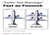 'Same-Sex Marriage' Fast as Fuuuuck PATCROSSCARTOONS.COM RS 2022 MAN MARRIAGE WOMAN MAN MAN WOMAN Marriage vs. 'Gay Marriage' Pat Cross | Cartoons I July 21, 2022 WOMAN GAY MARRIAGE
