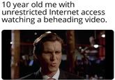 10 year old me with unrestricted Internet access watching a beheading video. 10 year old me with unrestricted Internet access watching a beheading video.