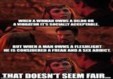 WHEN A WOMAN OWNS A DILDO OR A VIBRATOR IT'S SOCIALLY ACCEPTABLE. BUT WHEN A MAN OWNS A FLESHLIGHT HE IS CONSIDERED A FREAK AND A SEX ADDICT. THAT DOESN'T SEEM FAIR...