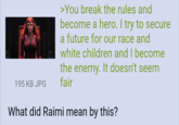 195 KB JPG >You break the rules and become a hero. I try to secure a future for our race and white children and I become the enemy. It doesn't seem fair What did Raimi mean by this?