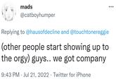 mads @catboyhumper Replying to @hausofdecline and @touchtonereggie (other people start showing up to the o---) guys.. we got company 9:43 PM Jul 21, 2022 · Twitter for iPhone