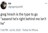 kie @gregenjoyer69 greg hirsch is the type to go "aaaand he's right behind me isn't he" 7:02 PM Jul 30, 2022 Twitter for iPhone : .