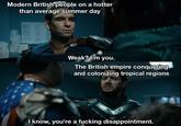 Modern British people on a hotter than average summer day Weak? I'm you. The British empire conquering and colonizing tropical regions I know, you're a f------ disappointment.