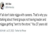 285 Slim @SlimHeroics Y'all don't date n---- with careers. That's why you talking about friend groups not having leader and n----- getting "sent to the store." You 27 years old 9:54 AM - Jul 27, 2022. Twitter for iPhone