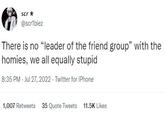 scr ★ @scriblez There is no "leader of the friend group" with the homies, we all equally stupid 8:35 PM - Jul 27, 2022. Twitter for iPhone 1,007 Retweets 35 Quote Tweets 11.5K Likes