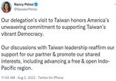 Nancy Pelosi @SpeakerPelosi Our delegation's visit to Taiwan honors America's unwavering commitment to supporting Taiwan's vibrant Democracy. Our discussions with Taiwan leadership reaffirm our support for our partner & promote our shared interests, including advancing a free & open Indo- Pacific region. 11:00 AM - Aug 2, 2022. Twitter for iPhone .